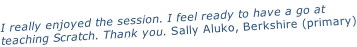I really enjoyed the session. I feel ready to have a go at  teaching Scratch. Thank you. Sally Aluko, Berkshire (primary)