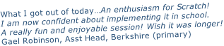What I got out of today…An enthusiasm for Scratch!  I am now confident about implementing it in school. A really fun and enjoyable session! Wish it was longer! Gael Robinson, Asst Head, Berkshire (primary)