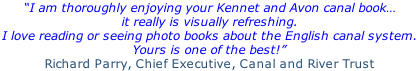 “I am thoroughly enjoying your Kennet and Avon canal book… it really is visually refreshing.  I love reading or seeing photo books about the English canal system.  Yours is one of the best!”  Richard Parry, Chief Executive, Canal and River Trust